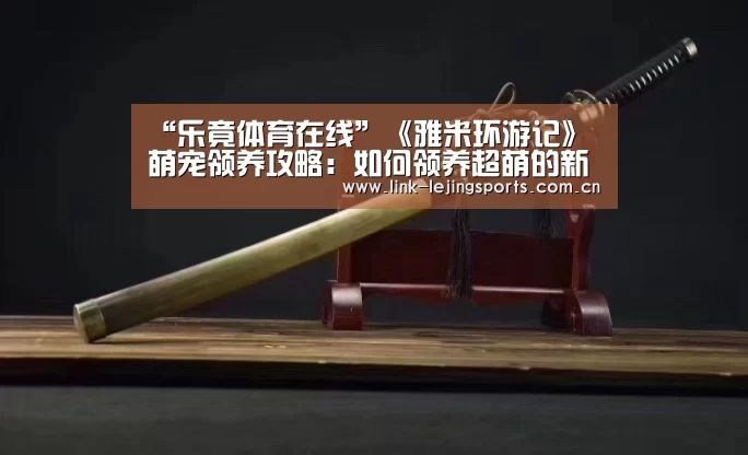 “乐竟体育在线”《雅米环游记》萌宠领养攻略：如何领养超萌的新